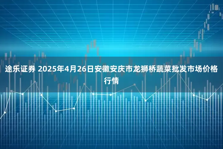 途乐证券 2025年4月26日安徽安庆市龙狮桥蔬菜批发市场价格行情