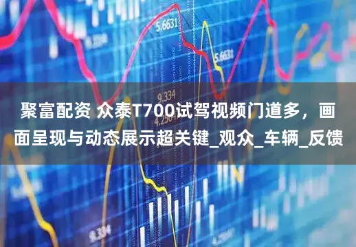 聚富配资 众泰T700试驾视频门道多，画面呈现与动态展示超关键_观众_车辆_反馈