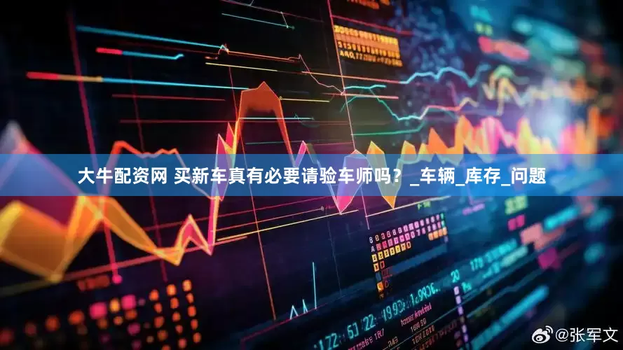 大牛配资网 买新车真有必要请验车师吗？_车辆_库存_问题