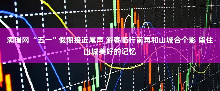 满瑞网 “五一”假期接近尾声 游客临行前再和山城合个影 留住山城美好的记忆