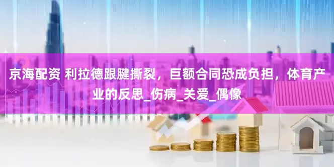 京海配资 利拉德跟腱撕裂，巨额合同恐成负担，体育产业的反思_伤病_关爱_偶像