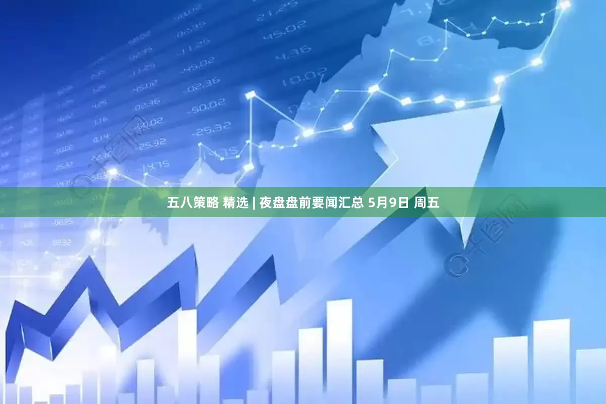 五八策略 精选 | 夜盘盘前要闻汇总 5月9日 周五
