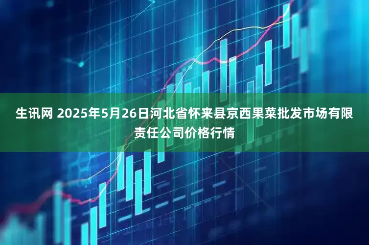 生讯网 2025年5月26日河北省怀来县京西果菜批发市场有限责任公司价格行情