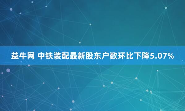 益牛网 中铁装配最新股东户数环比下降5.07%