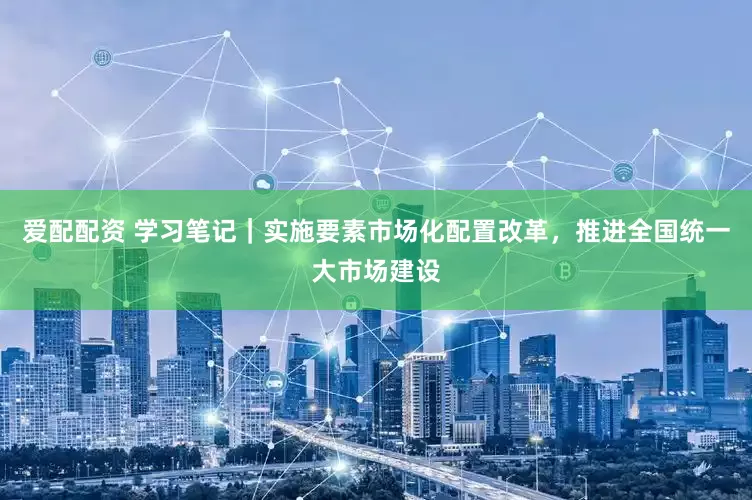 爱配配资 学习笔记｜实施要素市场化配置改革，推进全国统一大市场建设