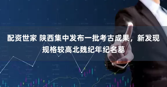 配资世家 陕西集中发布一批考古成果，新发现规格较高北魏纪年纪名墓
