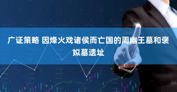广证策略 因烽火戏诸侯而亡国的周幽王墓和褒姒墓遗址