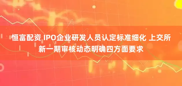 恒富配资 IPO企业研发人员认定标准细化 上交所新一期审核动态明确四方面要求