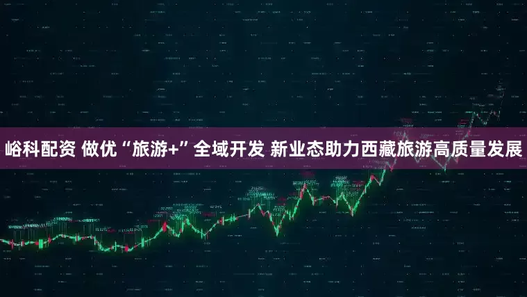峪科配资 做优“旅游+”全域开发 新业态助力西藏旅游高质量发展