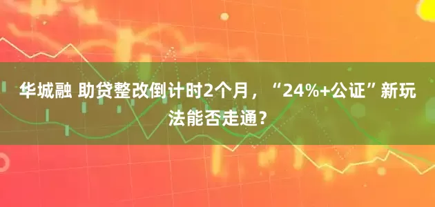华城融 助贷整改倒计时2个月，“24%+公证”新玩法能否走通？