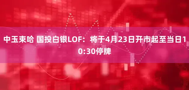 中玉束哈 国投白银LOF：将于4月23日开市起至当日10:30停牌